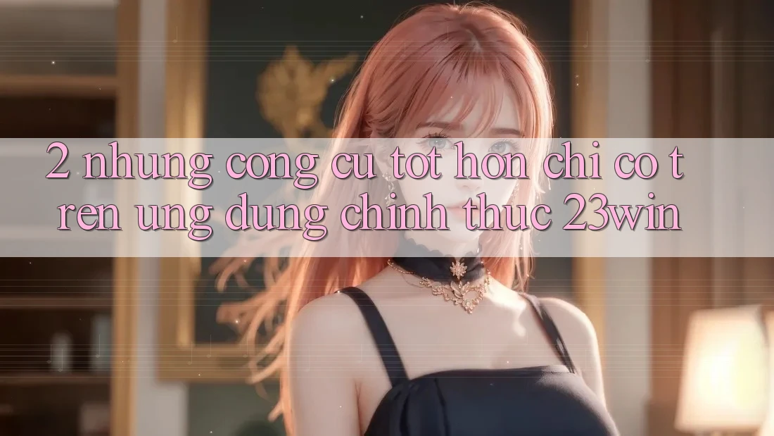 2. Những Công cụ Tốt hơn Chỉ Có Trên Ứng Dụng Chính Thức 23win 2. Những Công cụ Tốt hơn Chỉ Có Trên Ứng Dụng Chính Thức 23win
