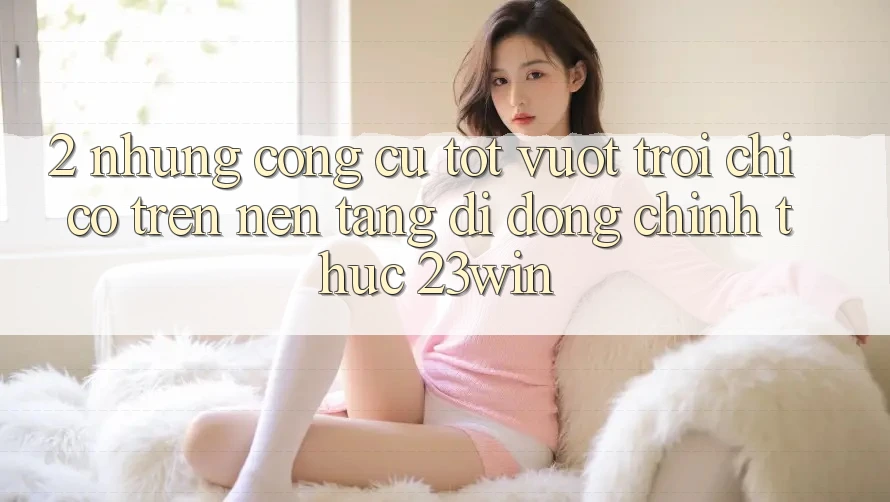 2. Những Công cụ Tốt vượt trội Chỉ Có Trên Nền tảng di động Chính Thức 23win 2. Những Công cụ Tốt vượt trội Chỉ Có Trên Nền tảng di động Chính Thức 23win