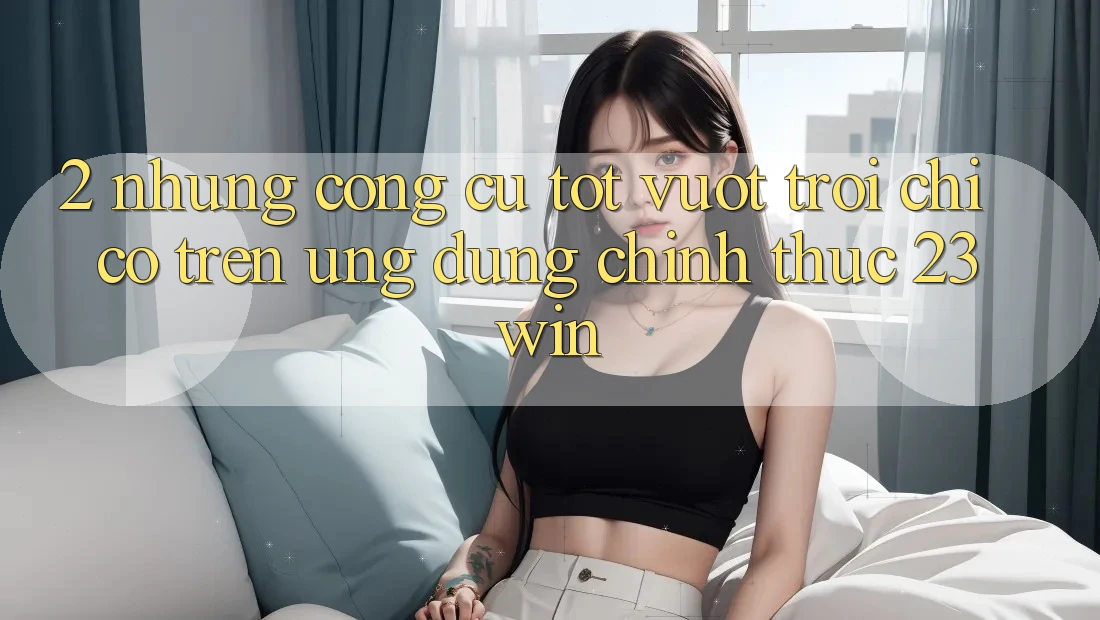 2. Những Công cụ Tốt vượt trội Chỉ Có Trên Ứng Dụng Chính Thức 23win