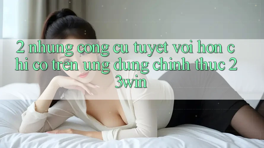 2. Những Công cụ Tuyệt vời hơn Chỉ Có Trên Ứng Dụng Chính Thức 23win