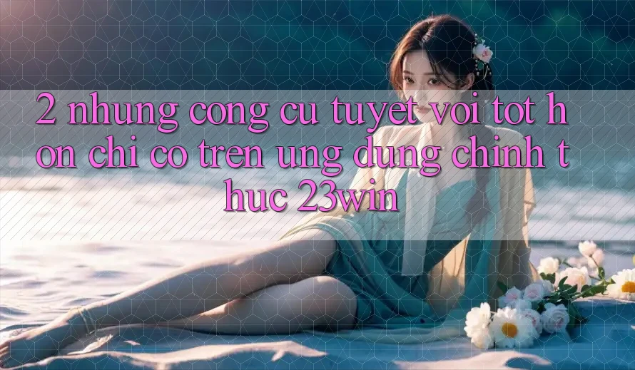 2. Những Công cụ Tuyệt vời tốt hơn Chỉ Có Trên Ứng Dụng Chính Thức 23win