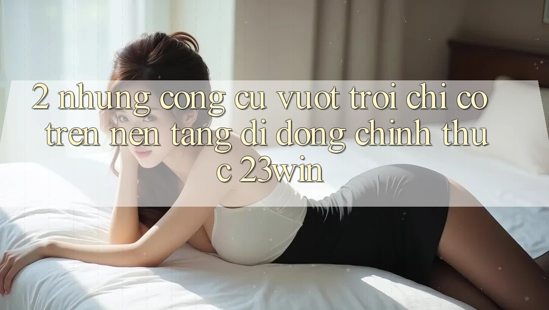 2. Những Công cụ Vượt Trội Chỉ Có Trên Nền tảng di động Chính Thức 23win 2. Những Công cụ Vượt Trội Chỉ Có Trên Nền tảng di động Chính Thức 23win