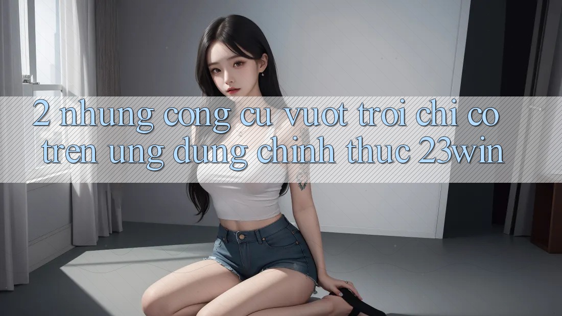 2. Những Công cụ Vượt Trội Chỉ Có Trên Ứng Dụng Chính Thức 23win