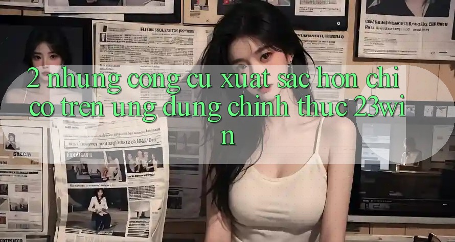 2. Những Công cụ Xuất sắc hơn Chỉ Có Trên Ứng Dụng Chính Thức 23win