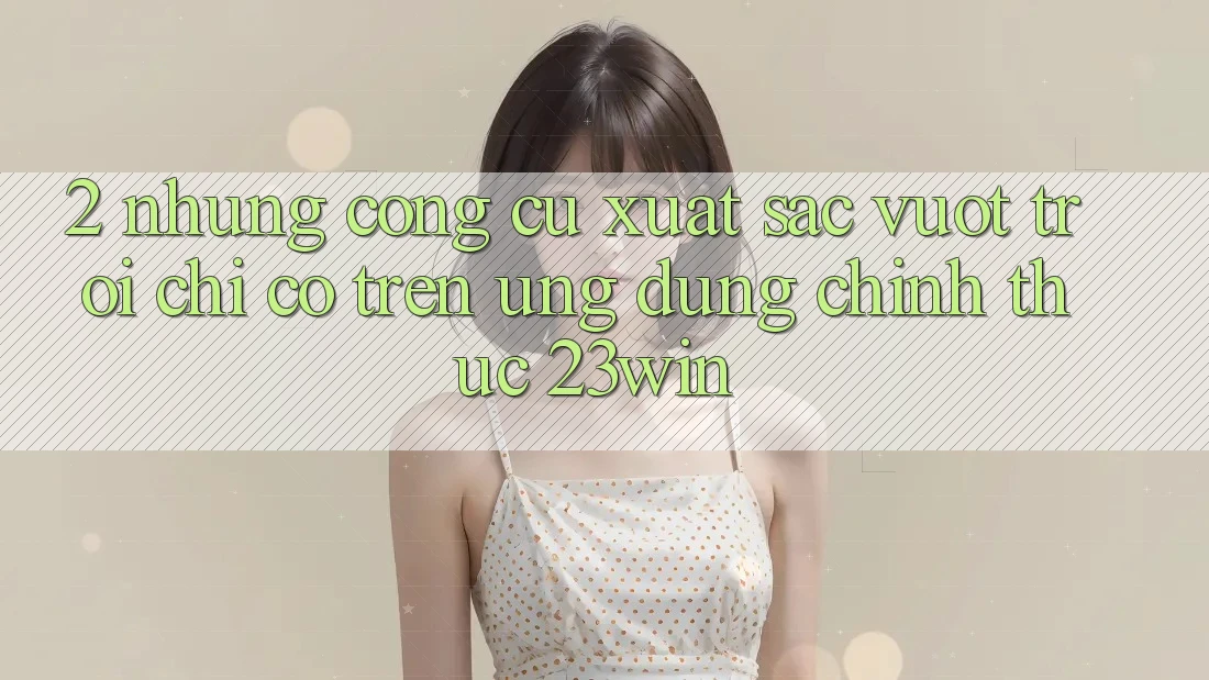 2. Những Công cụ Xuất sắc vượt trội Chỉ Có Trên Ứng Dụng Chính Thức 23win