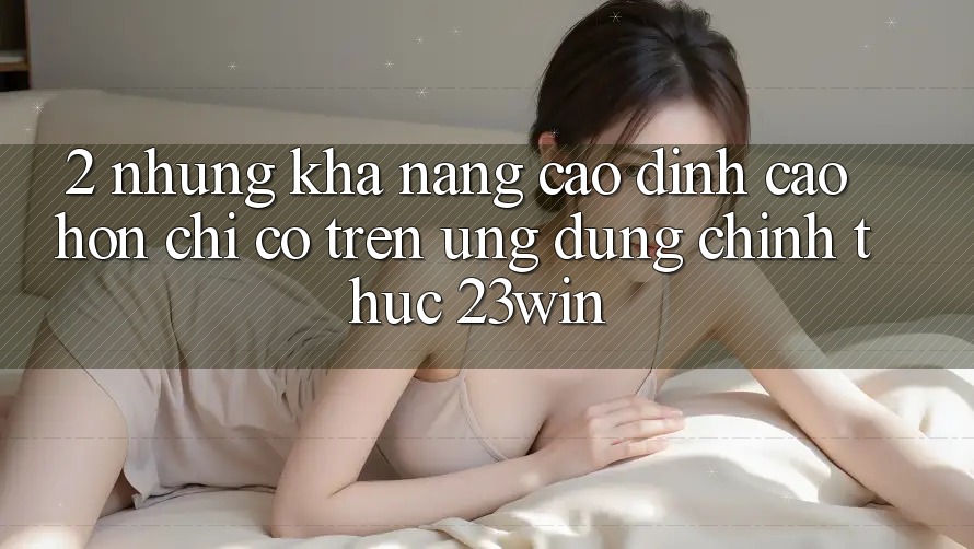 2. Những Khả năng Cao đỉnh cao hơn Chỉ Có Trên Ứng Dụng Chính Thức 23win