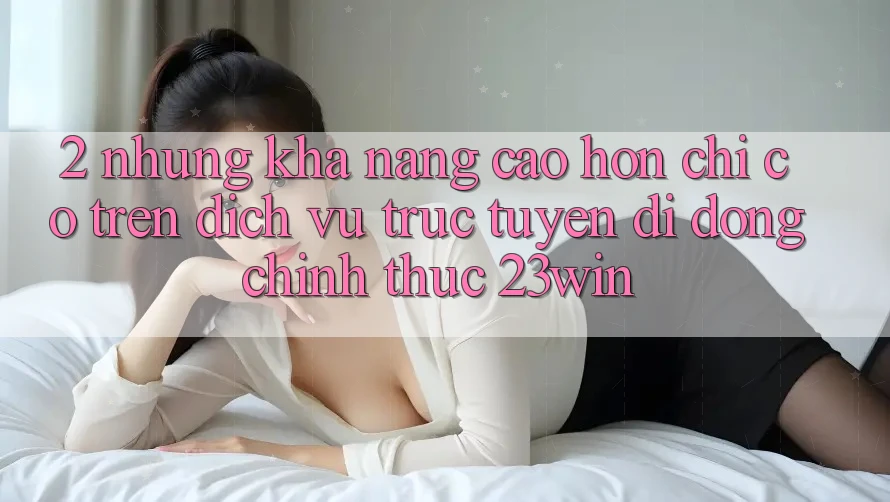 2. Những Khả năng Cao hơn Chỉ Có Trên Dịch vụ trực tuyến di động Chính Thức 23win