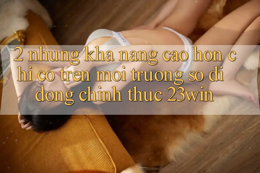 2. Những Khả năng Cao hơn Chỉ Có Trên Môi trường số di động Chính Thức 23win