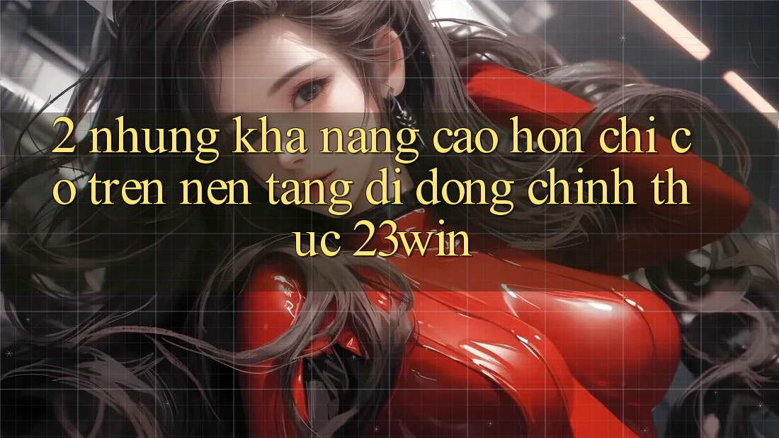 2. Những Khả năng Cao hơn Chỉ Có Trên Nền tảng di động Chính Thức 23win