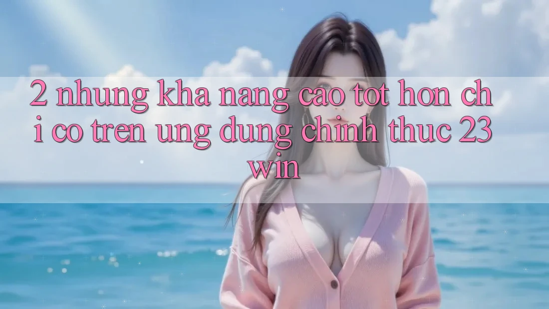 2. Những Khả năng Cao tốt hơn Chỉ Có Trên Ứng Dụng Chính Thức 23win
