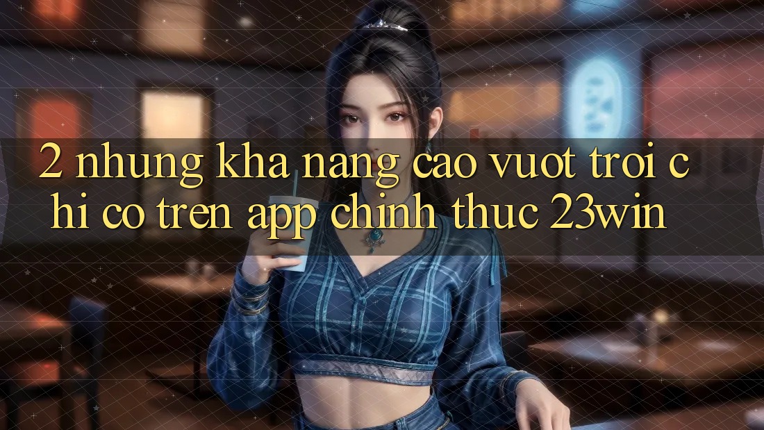 2. Những Khả năng Cao vượt trội Chỉ Có Trên App Chính Thức 23win