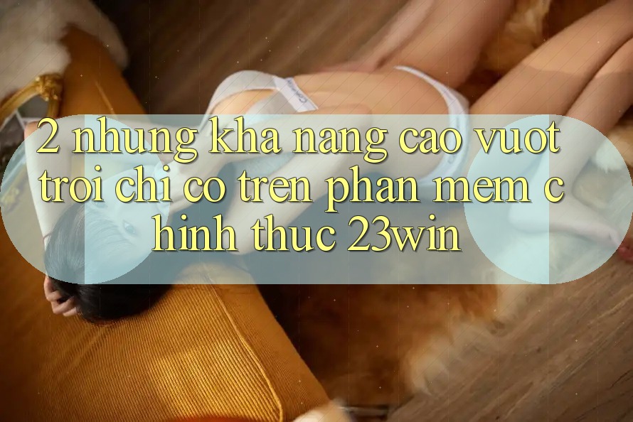 2. Những Khả năng Cao vượt trội Chỉ Có Trên Phần mềm Chính Thức 23win 2. Những Khả năng Cao vượt trội Chỉ Có Trên Phần mềm Chính Thức 23win
