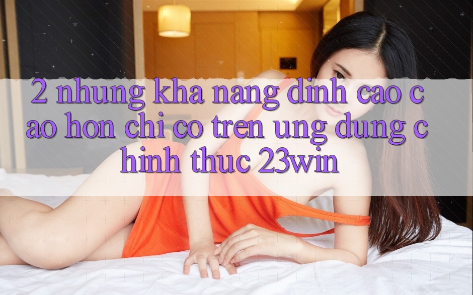 2. Những Khả năng Đỉnh cao cao hơn Chỉ Có Trên Ứng Dụng Chính Thức 23win 2. Những Khả năng Đỉnh cao cao hơn Chỉ Có Trên Ứng Dụng Chính Thức 23win