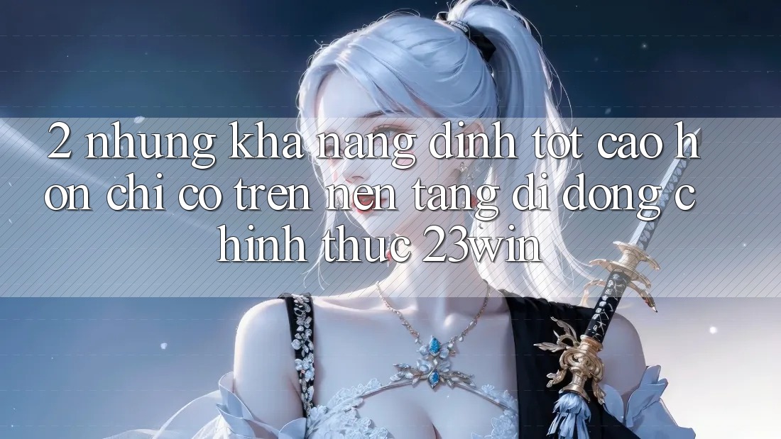 2. Những Khả năng Đỉnh tốt cao hơn Chỉ Có Trên Nền tảng di động Chính Thức 23win