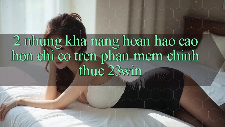 2. Những Khả năng Hoàn hảo cao hơn Chỉ Có Trên Phần mềm Chính Thức 23win