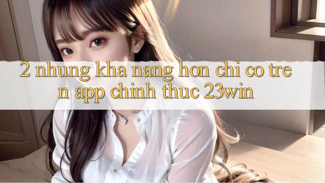 2. Những Khả năng Hơn Chỉ Có Trên App Chính Thức 23win