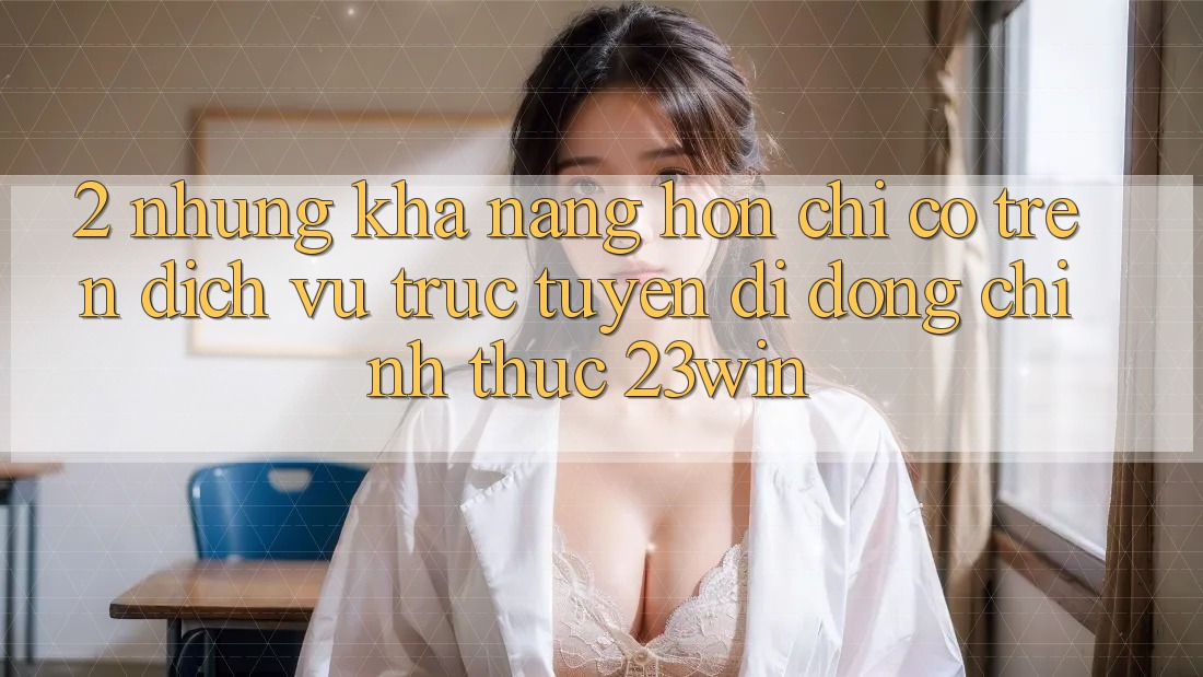 2. Những Khả năng Hơn Chỉ Có Trên Dịch vụ trực tuyến di động Chính Thức 23win
