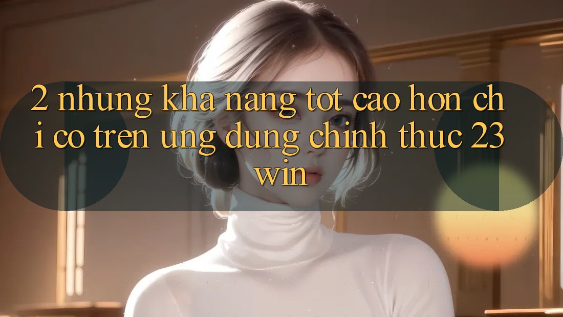 2. Những Khả năng Tốt cao hơn Chỉ Có Trên Ứng Dụng Chính Thức 23win