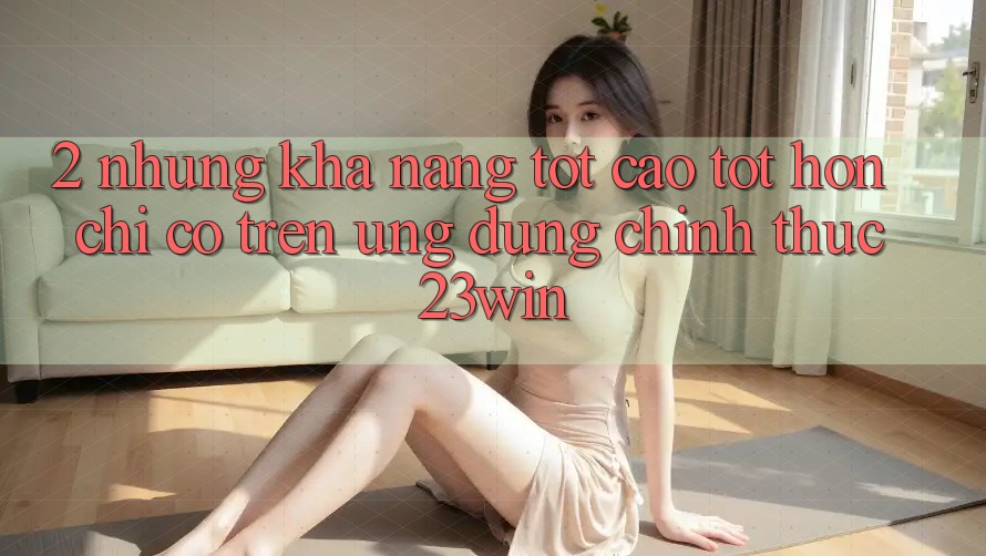 2. Những Khả năng Tốt cao tốt hơn Chỉ Có Trên Ứng Dụng Chính Thức 23win