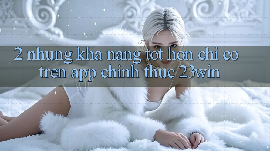 2. Những Khả năng Tốt hơn Chỉ Có Trên App Chính Thức 23win