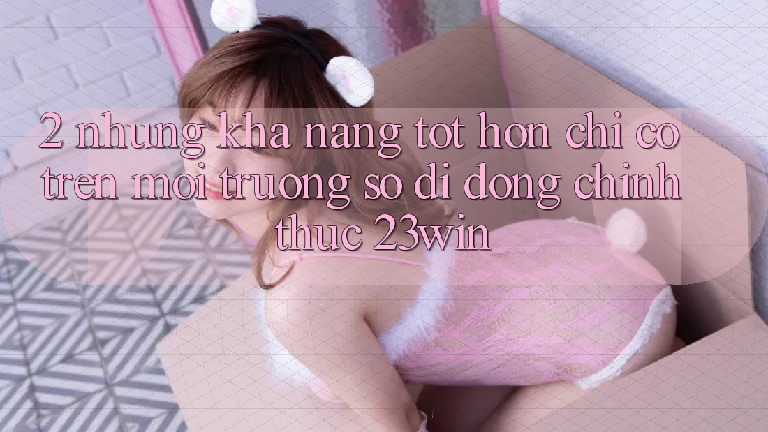 2. Những Khả năng Tốt hơn Chỉ Có Trên Môi trường số di động Chính Thức 23win