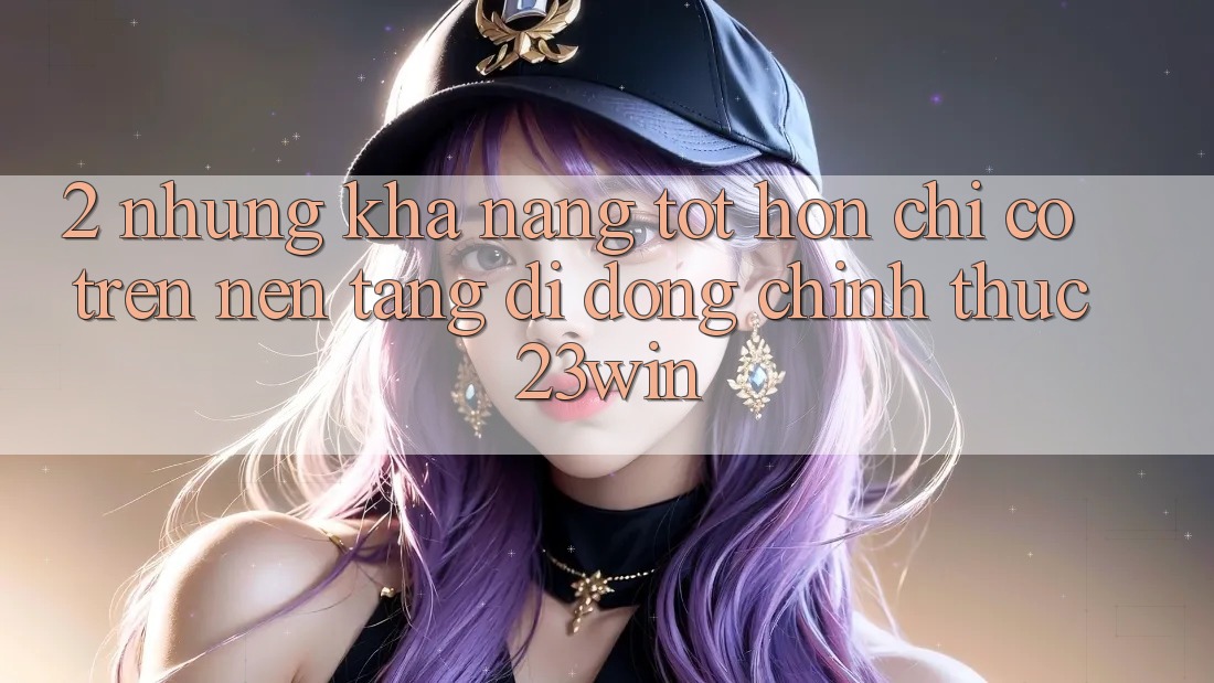2. Những Khả năng Tốt hơn Chỉ Có Trên Nền tảng di động Chính Thức 23win