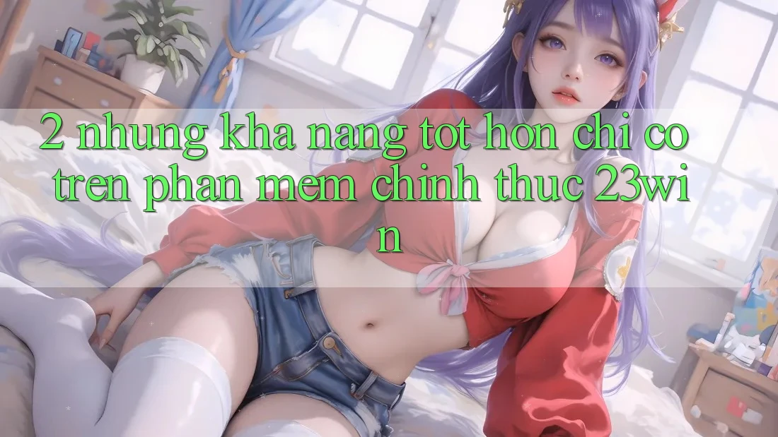 2. Những Khả năng Tốt hơn Chỉ Có Trên Phần mềm Chính Thức 23win 2. Những Khả năng Tốt hơn Chỉ Có Trên Phần mềm Chính Thức 23win