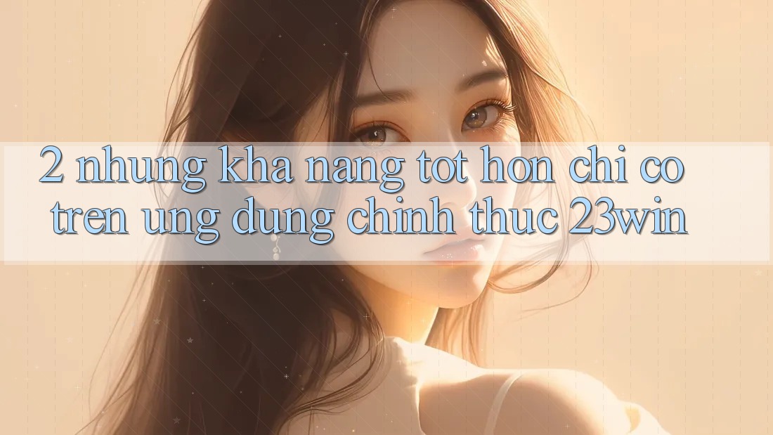 2. Những Khả năng Tốt hơn Chỉ Có Trên Ứng dụng Chính Thức 23win