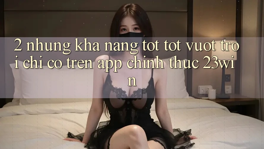 2. Những Khả năng Tốt tốt vượt trội Chỉ Có Trên App Chính Thức 23win