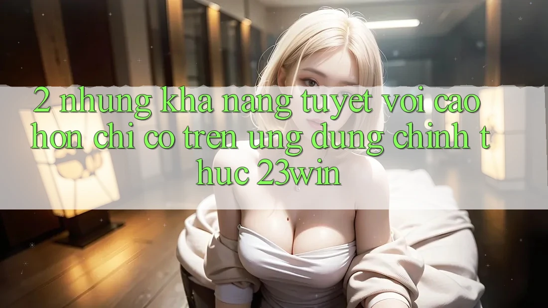 2. Những Khả năng Tuyệt vời cao hơn Chỉ Có Trên Ứng Dụng Chính Thức 23win 2. Những Khả năng Tuyệt vời cao hơn Chỉ Có Trên Ứng Dụng Chính Thức 23win