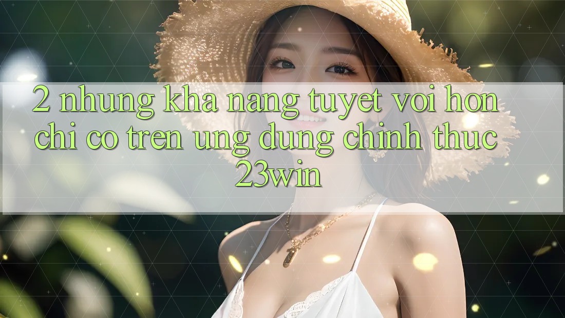 2. Những Khả năng Tuyệt vời hơn Chỉ Có Trên Ứng Dụng Chính Thức 23win