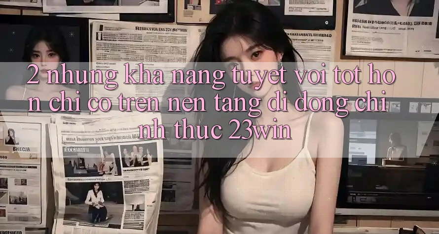 2. Những Khả năng Tuyệt vời tốt hơn Chỉ Có Trên Nền tảng di động Chính Thức 23win 2. Những Khả năng Tuyệt vời tốt hơn Chỉ Có Trên Nền tảng di động Chính Thức 23win
