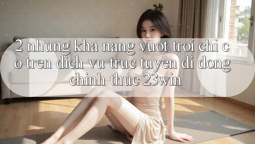 2. Những Khả năng Vượt Trội Chỉ Có Trên Dịch vụ trực tuyến di động Chính Thức 23win 2. Những Khả năng Vượt Trội Chỉ Có Trên Dịch vụ trực tuyến di động Chính Thức 23win