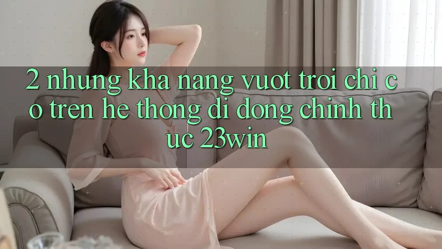 2. Những Khả năng Vượt Trội Chỉ Có Trên Hệ thống di động Chính Thức 23win