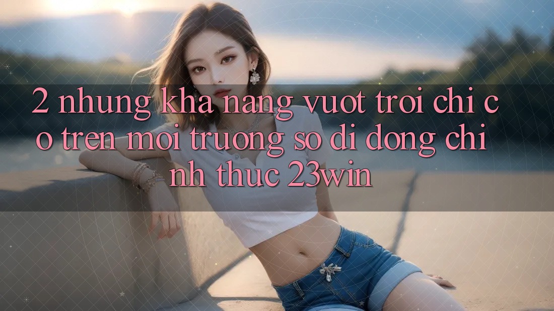 2. Những Khả năng Vượt Trội Chỉ Có Trên Môi trường số di động Chính Thức 23win
