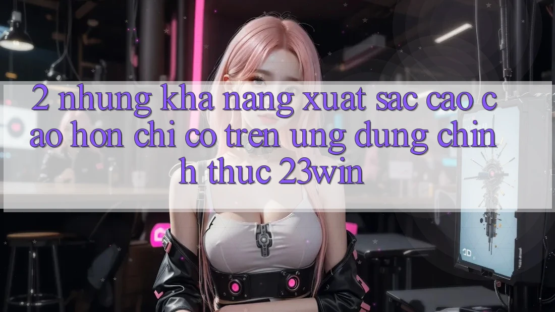 2. Những Khả năng Xuất sắc cao cao hơn Chỉ Có Trên Ứng Dụng Chính Thức 23win