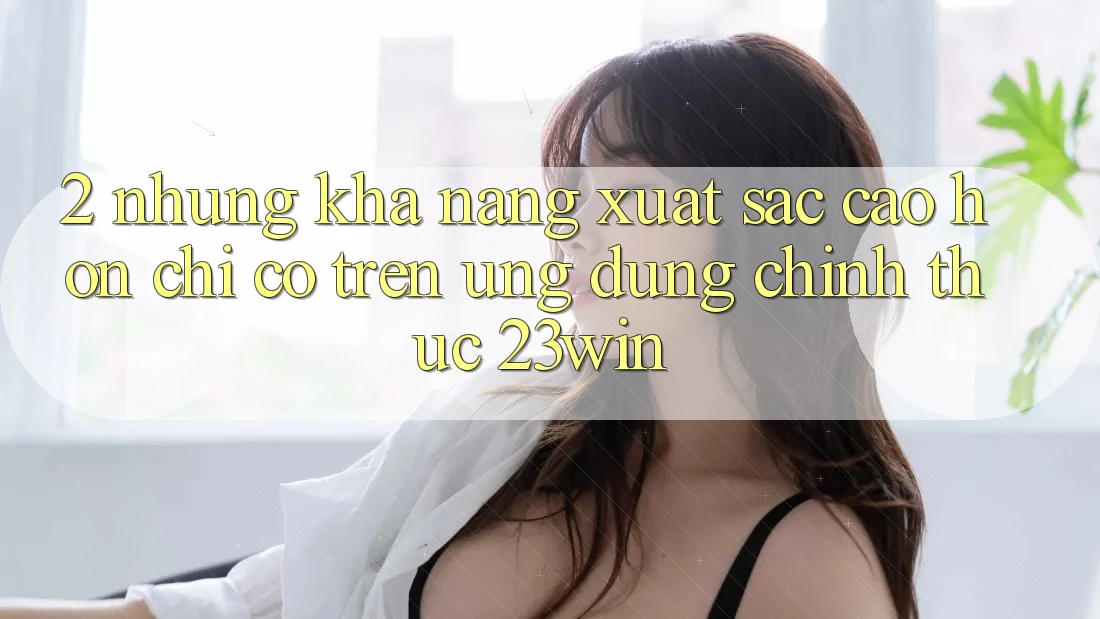 2. Những Khả năng Xuất sắc cao hơn Chỉ Có Trên Ứng Dụng Chính Thức 23win