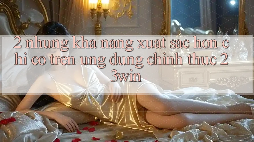 2. Những Khả năng Xuất sắc hơn Chỉ Có Trên Ứng Dụng Chính Thức 23win