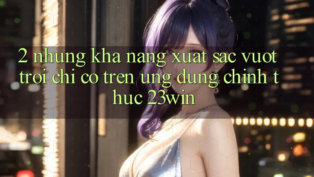 2. Những Khả năng Xuất sắc vượt trội Chỉ Có Trên Ứng Dụng Chính Thức 23win
