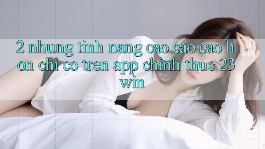 2. Những Tính Năng Cao cao cao hơn Chỉ Có Trên App Chính Thức 23win