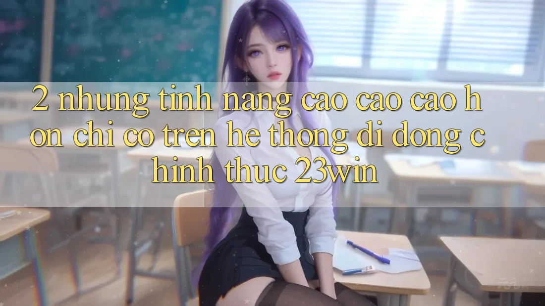 2. Những Tính Năng Cao cao cao hơn Chỉ Có Trên Hệ thống di động Chính Thức 23win 2. Những Tính Năng Cao cao cao hơn Chỉ Có Trên Hệ thống di động Chính Thức 23win