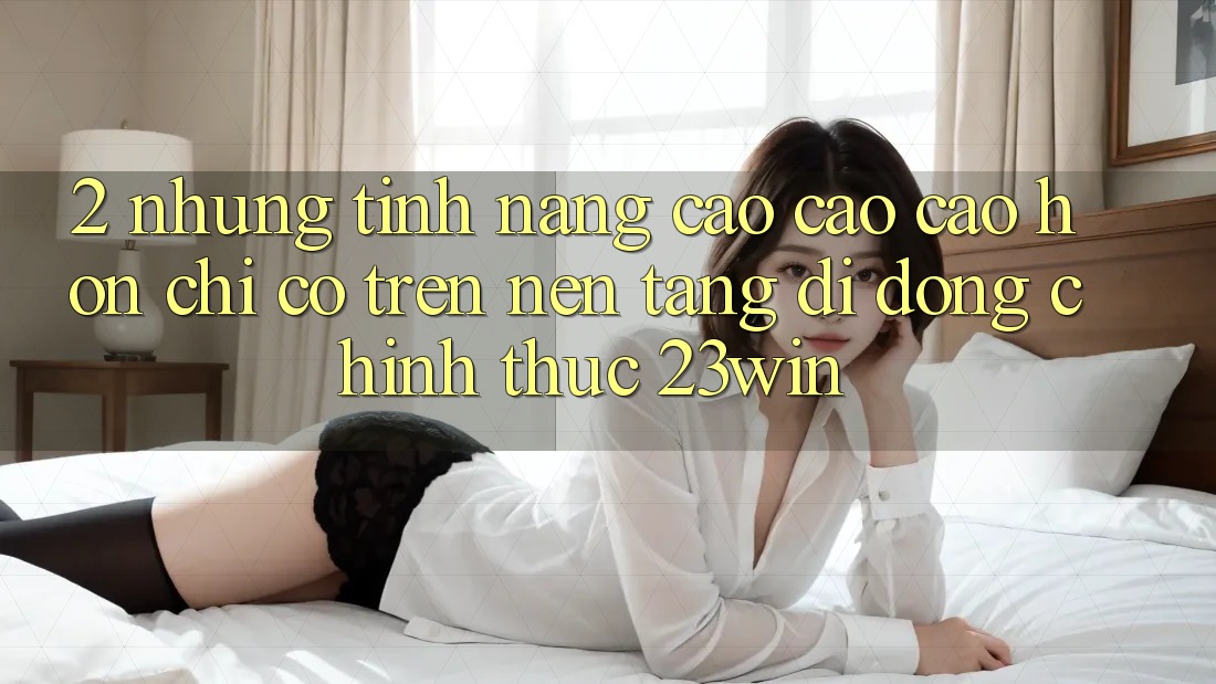 2. Những Tính Năng Cao cao cao hơn Chỉ Có Trên Nền tảng di động Chính Thức 23win 2. Những Tính Năng Cao cao cao hơn Chỉ Có Trên Nền tảng di động Chính Thức 23win