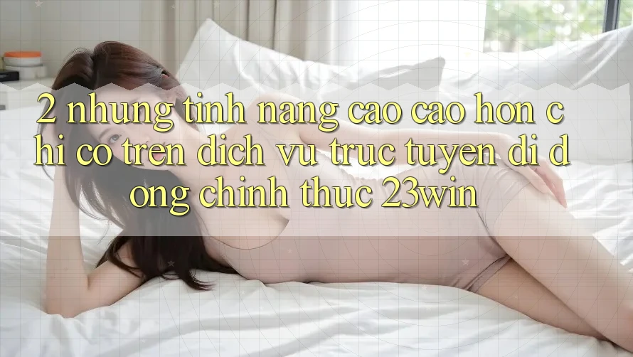 2. Những Tính Năng Cao cao hơn Chỉ Có Trên Dịch vụ trực tuyến di động Chính Thức 23win 2. Những Tính Năng Cao cao hơn Chỉ Có Trên Dịch vụ trực tuyến di động Chính Thức 23win