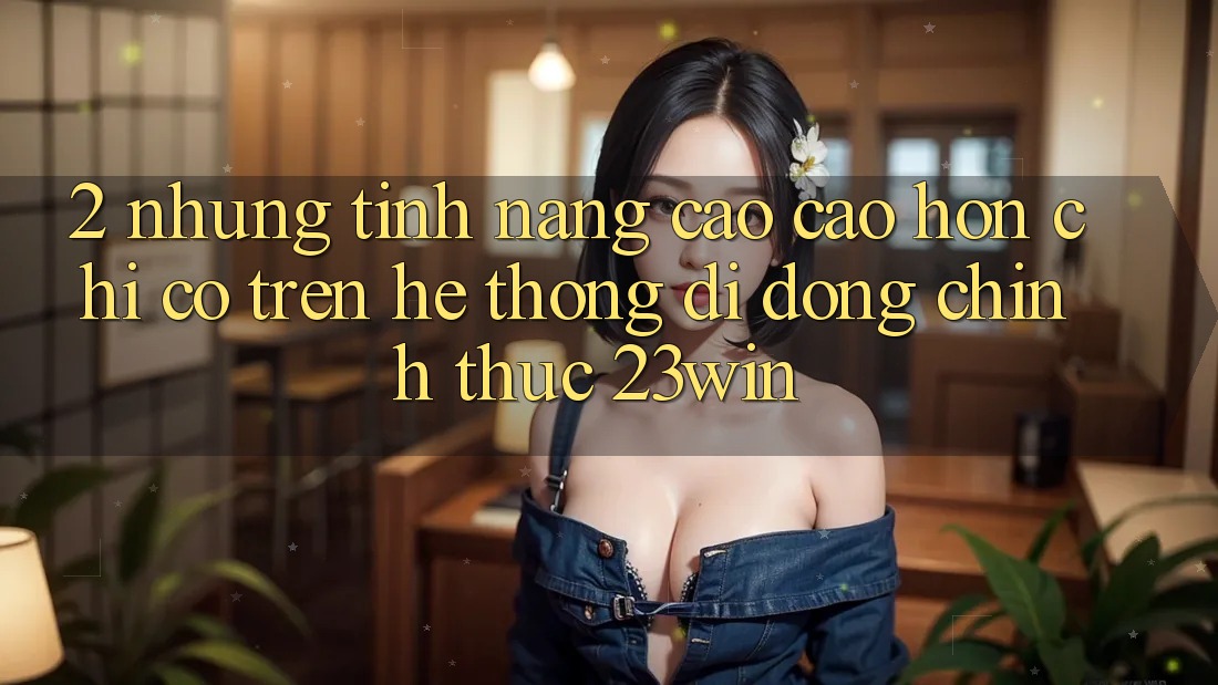 2. Những Tính Năng Cao cao hơn Chỉ Có Trên Hệ thống di động Chính Thức 23win