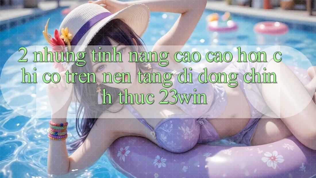 2. Những Tính Năng Cao cao hơn Chỉ Có Trên Nền tảng di động Chính Thức 23win