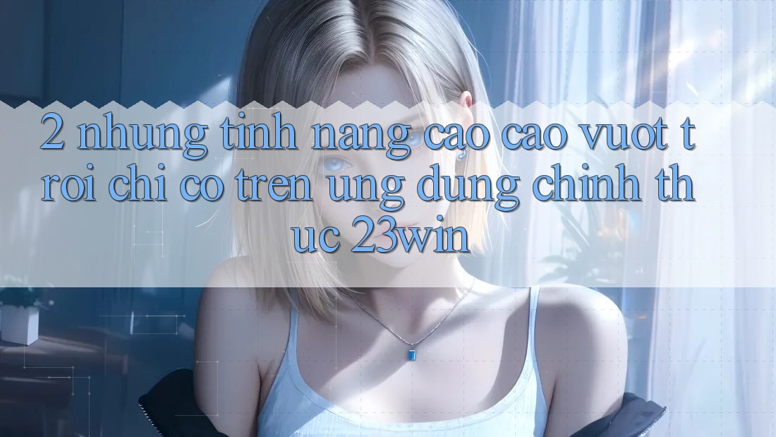 2. Những Tính Năng Cao cao vượt trội Chỉ Có Trên Ứng Dụng Chính Thức 23win