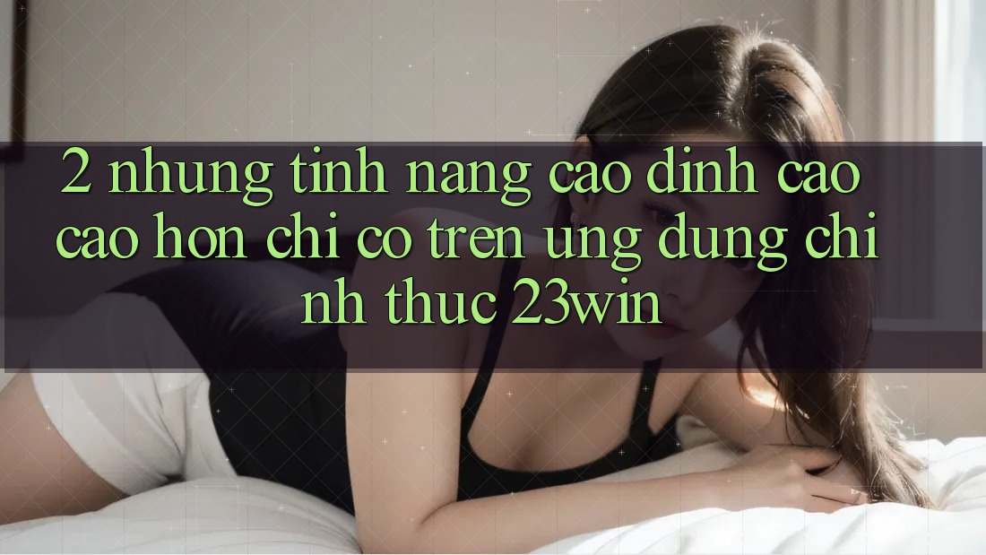 2. Những Tính Năng Cao đỉnh cao cao hơn Chỉ Có Trên Ứng Dụng Chính Thức 23win