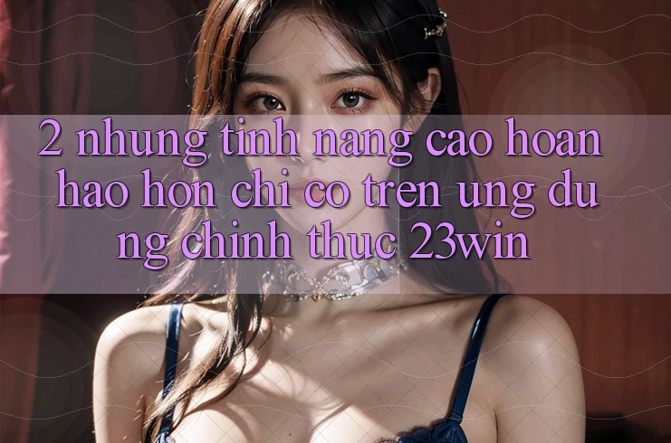 2. Những Tính Năng Cao hoàn hảo hơn Chỉ Có Trên Ứng Dụng Chính Thức 23win