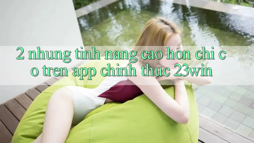 2. Những Tính Năng Cao hơn Chỉ Có Trên App Chính Thức 23win