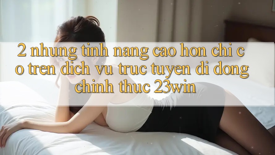 2. Những Tính Năng Cao hơn Chỉ Có Trên Dịch vụ trực tuyến di động Chính Thức 23win 2. Những Tính Năng Cao hơn Chỉ Có Trên Dịch vụ trực tuyến di động Chính Thức 23win